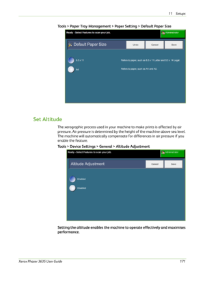 Page 17711 Setups 
Xerox Phaser 3635 User Guide171
Tools > Paper Tray Management > Paper Setting > Default Paper Size
Set Altitude
The xerographic process used in your machine to make prints is affected by air 
pressure. Air pressure is determined by the height of the machine above sea level. 
The machine will automatically compensate for differences in air pressure if you 
enable the feature.
Tools > Device Settings > General > Altitude Adjustment
 
Setting the altitude enables the machine to operate...