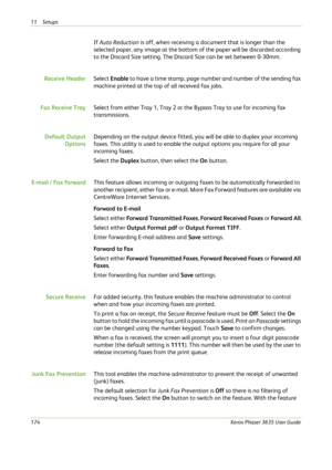 Page 18011 Setups 
174Xerox Phaser 3635 User Guide
If Auto Reduction is off, when receiving a document that is longer than the 
selected paper, any image at the bottom of the paper will be discarded according 
to the Discard Size setting. The Discard Size can be set between 0-30mm.
Receive HeaderSelect Enable to have a time stamp, page number and number of the sending fax 
machine printed at the top of all received fax jobs.
Fax Receive TraySelect from either Tray 1, Tray 2 or the Bypass Tray to use for incoming...
