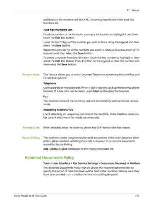 Page 18111 Setups 
Xerox Phaser 3635 User Guide175
switched on, the machine will block ALL incoming faxes listed in the Junk Fax 
Numbers list.
Junk Fax Numbers List
To add a number to the list touch an empty list location to highlight it and then 
touch the Edit List button.
Input the last 7 digits of the number you wish to block using the keypad and then 
select the Save button. 
Repeat this process for all the numbers you want to block up to a maximum of 10 
numbers and then select the Save button.
To delete...