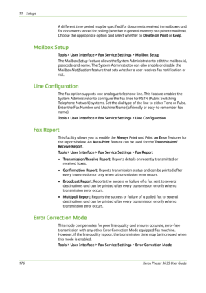 Page 18211 Setups 
176Xerox Phaser 3635 User Guide
A different time period may be specified for documents received in mailboxes and 
for documents stored for polling (whether in general memory or a private mailbox). 
Choose the appropriate option and select whether to Delete on Print or Keep.
Mailbox Setup
Tools > User Interface > Fax Service Settings > Mailbox Setup
The Mailbox Setup feature allows the System Administrator to edit the mailbox id, 
passcode and name. The System Administrator can also enable or...