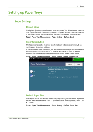 Page 18311 Setups 
Xerox Phaser 3635 User Guide177
Setting up Paper Trays
Paper Settings
Default Stock
The Default Stock settings allows the programming of the default paper type and 
c o l o r .  T y p i c a l l y ,  t h i s i s  t h e  m o s t  c o m m o n  s t o c k  t h a t  w i l l  b e  u s e d  i n  t h e  m a c h i n e  a n d  
is the stock that the machine will feed if a specific stock type is not selected. 
Tools > Paper Tray Management > Paper Setting > Default Stock
Paper Substitution
This feature...