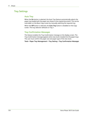 Page 18411 Setups 
178Xerox Phaser 3635 User Guide
Tray  S e t t i n g s
Auto Tray
When the On button is selected, the Auto Tray feature automatically selects the 
paper tray loaded with the paper size closest to the original document. This can be 
overridden on the Basic Copy screen by manually selecting the required tray.
When the Off button is selected, the Auto Tray button is disabled on the Copy 
screen. The tray selection defaults to Tray 1. 
Tray Confirmation Messages
This feature enables the Tray...