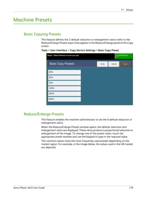 Page 18511 Setups 
Xerox Phaser 3635 User Guide179
Machine Presets
Basic Copying Presets
This feature defines the 2 default reduction or enlargement ratios (refer to the 
Reduce/Enlarge Presets topic) that appear in the Reduce/Enlarge panel of the Copy 
screen.
Tools > User Interface > Copy Service Settings > Basic Copy Preset
Reduce/Enlarge Presets
This feature enables the machine administrator to set the 6 default reduction or 
enlargement ratios.
When the Reduce/Enlarge Presets window opens, the default...