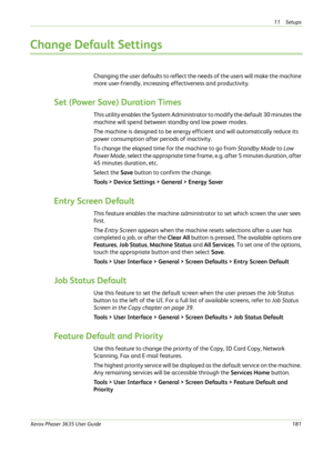 Page 18711 Setups 
Xerox Phaser 3635 User Guide181
Change Default Settings
Changing the user defaults to reflect the needs of the users will make the machine 
more user-friendly, increasing effectiveness and productivity.
Set (Power Save) Duration Times
This utility enables the System Administrator to modify the default 30 minutes the 
machine will spend between standby and low power modes.
The machine is designed to be energy efficient and will automatically reduce its 
power consumption after periods of...