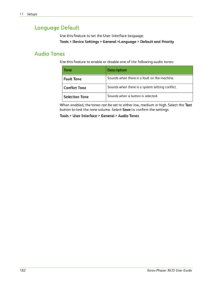 Page 18811 Setups 
182Xerox Phaser 3635 User Guide
Language Default
Use this feature to set the User Interface language.
Tools > Device Settings > General >Language > Default and Priority
Audio Tones
Use this feature to enable or disable one of the following audio tones:
When enabled, the tones can be set to either low, medium or high. Select the Te s t 
button to test the tone volume. Select Save to confirm the settings.
Tools > User Interface > General > Audio Tones
To n eDescription
Fa u l t  To n e
Sounds...