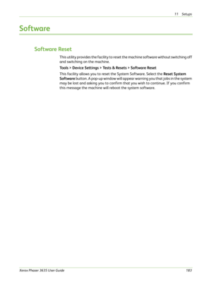 Page 18911 Setups 
Xerox Phaser 3635 User Guide183
Software
Software Reset
This utility provides the facility to reset the machine software without switching off 
and switching on the machine.
Tools > Device Settings > Tests & Resets > Software Reset
This facility allows you to reset the System Software. Select the Reset System 
Software button. A pop-up window will appear warning you that jobs in the system 
may be lost and asking you to confirm that you wish to continue. If you confirm 
this message the...