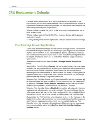 Page 19011 Setups 
184Xerox Phaser 3635 User Guide
CRU Replacement Defaults
Customer Replaceable Units (CRUs) are modules within the workings of the 
machine that you can replace when needed. The machine monitors the number of 
copies made for service information purposes. This information helps maintain the 
machine’s productivity and image quality. 
When a module is nearing the end of its life, a message displays advising you to 
order a new module. 
When a module reaches the end of its life, a message...
