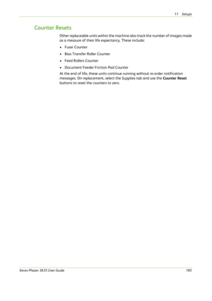 Page 19111 Setups 
Xerox Phaser 3635 User Guide185
Counter Resets
Other replaceable units within the machine also track the number of images made 
as a measure of their life expectancy. These include:
•Fuser Counter
• Bias Transfer Roller Counter
• Feed Rollers Counter
• Document Feeder Friction Pad Counter
At the end of life, these units continue running without re-order notification 
messages. On replacement, select the Supplies tab and use the Counter Reset 
buttons to reset the counters to zero. 