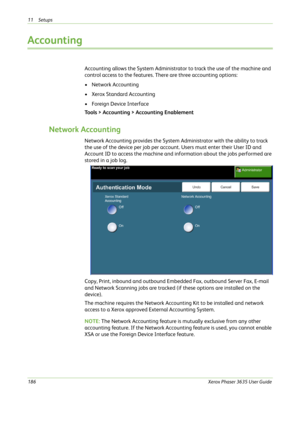 Page 19211 Setups 
186Xerox Phaser 3635 User Guide
Accounting
Accounting allows the System Administrator to track the use of the machine and 
control access to the features. There are three accounting options:
•Network Accounting
•Xerox Standard Accounting
• Foreign Device Interface
Tools > Accounting > Accounting Enablement
Network Accounting
Network Accounting provides the System Administrator with the ability to track 
the use of the device per job per account. Users must enter their User ID and 
Account ID...