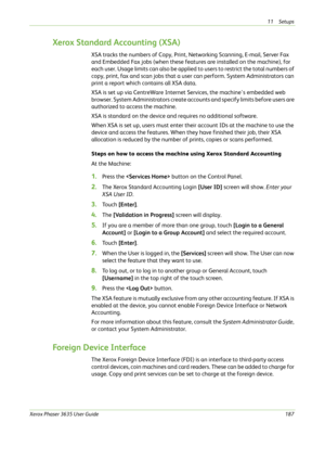 Page 19311 Setups 
Xerox Phaser 3635 User Guide187
Xerox Standard Accounting (XSA)
XSA tracks the numbers of Copy, Print, Networking Scanning, E-mail, Server Fax 
and Embedded Fax jobs (when these features are installed on the machine), for 
each user. Usage limits can also be applied to users to restrict the total numbers of 
copy, print, fax and scan jobs that a user can perform. System Administrators can 
print a report which contains all XSA data.
XSA is set up via CentreWare Internet Services, the...