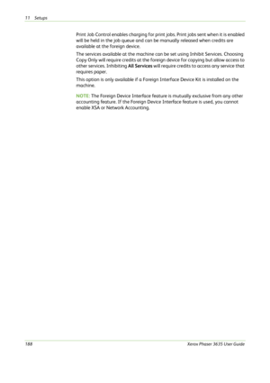 Page 19411 Setups 
188Xerox Phaser 3635 User Guide
Print Job Control enables charging for print jobs. Print jobs sent when it is enabled 
will be held in the job queue and can be manually released when credits are 
available at the foreign device. 
The services available at the machine can be set using Inhibit Services. Choosing 
Copy Only will require credits at the foreign device for copying but allow access to 
other services. Inhibiting All Services will require credits to access any service that 
requires...