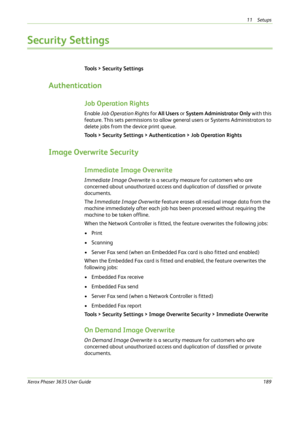 Page 19511 Setups 
Xerox Phaser 3635 User Guide189
Security Settings
Tools > Security Settings
Authentication
Job Operation Rights
Enable Job Operation Rights for All Users or System Administrator Only with this 
feature. This sets permissions to allow general users or Systems Administrators to 
delete jobs from the device print queue.
Tools > Security Settings > Authentication > Job Operation Rights
Image Overwrite Security
Immediate Image Overwrite
Immediate Image Overwrite is a security measure for customers...