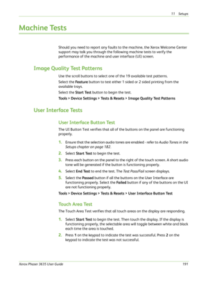 Page 19711 Setups 
Xerox Phaser 3635 User Guide191
Machine Tests
Should you need to report any faults to the machine, the Xerox Welcome Center 
support may talk you through the following machine tests to verify the 
performance of the machine and user interface (UI) screen.
Image Quality Test Patterns
Use the scroll buttons to select one of the 19 available test patterns.
Select the Fe a t u re button to test either 1 sided or 2 sided printing from the 
available trays. 
Select the Start Test button to begin the...