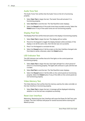 Page 19811 Setups 
192Xerox Phaser 3635 User Guide
Audio Tone Test
The Audio Tones Test verifies that the Audio Tone on the UI is functioning 
properly.
1.Select Start Test to begin the test. The Audio Tone will activate if it is 
functioning properly.
2.Select End Test to end the test. The Test Pass/Fail screen displays.
3.Select the Passed button if the audio tones have sounded correctly. Select the 
Fa i l e d button if any of the audio tones are not functioning properly.
Display Pixel Test
The Display Pixel...