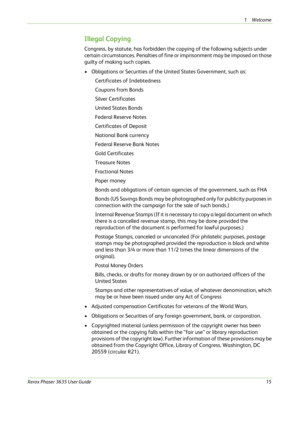 Page 211Welcome 
Xerox Phaser 3635 User Guide15
Illegal Copying
Congress, by statute, has forbidden the copying of the following subjects under 
certain circumstances. Penalties of fine or imprisonment may be imposed on those 
guilty of making such copies.
• Obligations or Securities of the United States Government, such as:
Certificates of Indebtedness
Coupons from Bonds
Silver Certificates
United States Bonds
Federal Reserve Notes
Certificates of Deposit
National Bank currency
Federal Reserve Bank Notes
Gold...
