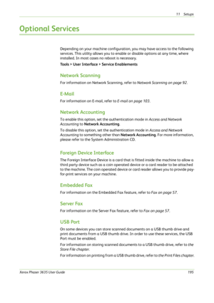 Page 20111 Setups 
Xerox Phaser 3635 User Guide195
Optional Services
Depending on your machine configuration, you may have access to the following 
services. This utility allows you to enable or disable options at any time, where 
installed. In most cases no reboot is necessary.
Tools > User Interface > Service Enablements
Network Scanning
For information on Network Scanning, refer to Network Scanning on page 92.
E-Mail
For information on E-mail, refer to E-mail on page 103.
Network Accounting
To enable this...