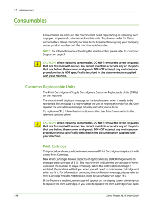 Page 20412 Maintenance 
198Xerox Phaser 3635 User Guide
Consumables
Consumables are items on the machine that need replenishing or replacing, such 
as paper, staples and customer replaceable units. To place an order for Xerox 
consumables, please contact your local Xerox Representative giving your company 
name, product number and the machine serial number. 
NOTE: For information about locating the serial number, please refer to Customer 
Support on page 5.
CAUTION: When replacing consumables, DO NOT remove the...
