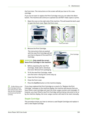Page 20512 Maintenance 
Xerox Phaser 3635 User Guide199
the front door. The instructions on the screen will tell you how to fit a new 
cartridge. 
If you do not want to replace the Print Cartridge now you can select the Abort 
button. The machine will continue to operate but will NOT make copies or prints.
1.Open the cover on the right side of the machine. This will reveal the latch used 
to open the front cover. Open the front cover.
2.Remove the Print Cartridge.
The instructions that are packed 
with the new...