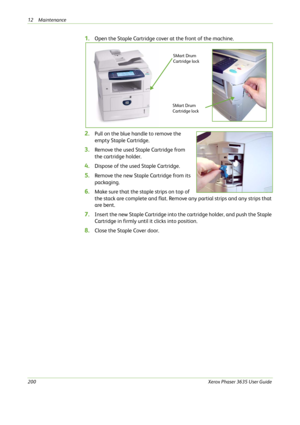 Page 20612 Maintenance 
200Xerox Phaser 3635 User Guide
1.Open the Staple Cartridge cover at the front of the machine.
2.Pull on the blue handle to remove the 
empty Staple Cartridge.
3.Remove the used Staple Cartridge from 
the cartridge holder.
4.Dispose of the used Staple Cartridge.
5.Remove the new Staple Cartridge from its 
packaging.
6.Make sure that the staple strips on top of 
the stack are complete and flat. Remove any partial strips and any strips that 
are bent.
7.Insert the new Staple Cartridge into...