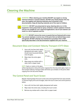 Page 20712 Maintenance 
Xerox Phaser 3635 User Guide201
Cleaning the Machine
WAR NING: When cleaning your machine DO NOT use organic or strong 
chemical solvents or aerosol cleaners. DO NOT pour fluids directly onto any 
area. Use supplies and cleaning materials only as directed in this 
documentation. Keep all cleaning materials out of the reach of children.
WAR NING: DO NOT use pressurised air-spray cleaning aids on or in this 
equipment. Some pressurised air-spray containers contain explosive mixtures 
and...