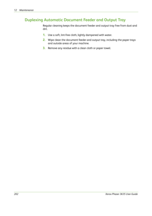 Page 20812 Maintenance 
202Xerox Phaser 3635 User Guide
Duplexing Automatic Document Feeder and Output Tray
Regular cleaning keeps the document feeder and output tray free from dust and 
dirt.
1.Use a soft, lint-free cloth, lightly dampened with water.
2.Wipe clean the document feeder and output tray, including the paper trays 
and outside areas of your machine.
3.Remove any residue with a clean cloth or paper towel. 