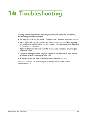 Page 217Xerox Phaser 3635 User Guide211
14Tro u b l e s h o o t i n g
A variety of situations can affect the quality of your output. For optimal performance, 
ensure these guidelines are followed:
• Do not position the machine in direct sunlight or near a heat source such as a radiator.
• Avoid sudden changes in the environment surrounding the machine. When a change 
occurs, allow the machine at least two hours to adjust to its new environment, depending 
on the extent of the change.
• Follow routine maintenance...