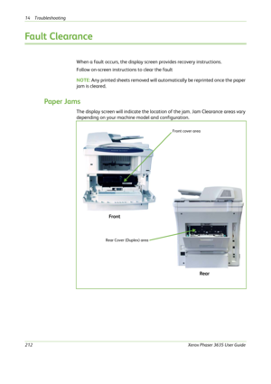 Page 21814 Troubleshooting 
212Xerox Phaser 3635 User Guide
Fault Clearance 
When a fault occurs, the display screen provides recovery instructions. 
Follow on-screen instructions to clear the fault
NOTE: Any printed sheets removed will automatically be reprinted once the paper 
jam is cleared.
Paper Jams
The display screen will indicate the location of the jam. Jam Clearance areas vary 
depending on your machine model and configuration.
Front cover area
Rear Cover (Duplex) area
Front
Rear 