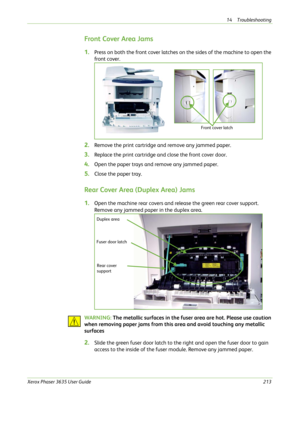 Page 21914 Troubleshooting 
Xerox Phaser 3635 User Guide213
Front Cover Area Jams
1.Press on both the front cover latches on the sides of the machine to open the 
front cover.
2.Remove the print cartridge and remove any jammed paper. 
3.Replace the print cartridge and close the front cover door.
4.Open the paper trays and remove any jammed paper. 
5.Close the paper tray.
Rear Cover Area (Duplex Area) Jams
1.Open the machine rear covers and release the green rear cover support. 
Remove any jammed paper in the...