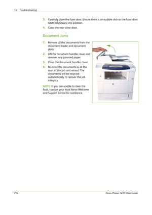 Page 22014 Troubleshooting 
214Xerox Phaser 3635 User Guide
3.Carefully close the fuser door. Ensure there is an audible click as the fuser door 
latch slides back into position.
4.Close the rear cover door.
Document Jams
1.Remove all the documents from the 
document feeder and document 
glass. 
2.Lift the document handler cover and 
remover any jammed paper.
3.Close the document handler cover.
4.Re-order the documents as at the 
start of the job and reload. The 
documents will be recycled 
automatically to...