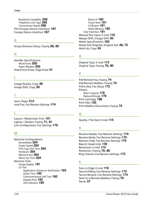 Page 224Index 
218Xerox Phaser 3635 User Guide  Resolution Capability
 208
Telephone Line Type 208
Transmission Speed 208
FDI (Foreign Device Interface) 187
Foreign Device Interface 187
G
Group Directory Setup, Faxing 69, 80
H
Handler Specifications
Mixed Sizes 205
Paper Weights 205
Hole Punch Erase, Edge Erase 51
I
Image Quality, Copy 46
Image Shift, Copy 50
J
Jams, Paper 212
Junk Fax, Fax Receive Settings 174
L
Layout / Watermark, Print 151
Lighten / Darken, Faxing 71, 81
Line Configuration, Fax Settings 176...