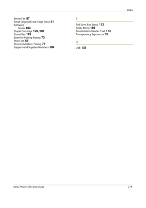 Page 225Index 
Xerox Phaser 3635 User Guide219
Server Fax 57
Small Original Erase, Edge Erase 51
Software
Resets 183
Staple Cartridge 199, 201
Store Files 11 9
Store for Polling, Faxing 73
Store Job 55
Store to Mailbox, Faxing 75
Support and Supplies Numbers 194
T
Toll Save, Fax Setup 172
Tools, Menu 166
Transmission Header Text 173
Transparency Separators 53
U
USB 138 