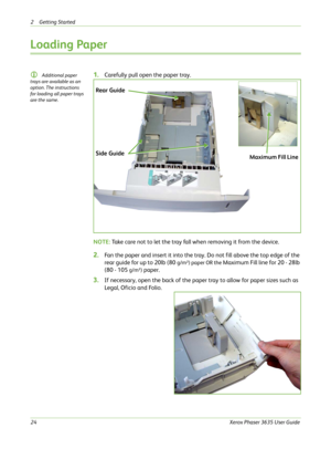 Page 302 Getting Started 
24Xerox Phaser 3635 User Guide
Loading Paper
L Additional paper 
trays are available as an 
option. The instructions 
for loading all paper trays 
are the same. 1.Carefully pull open the paper tray.
NOTE: Take care not to let the tray fall when removing it from the device. 
2.Fan the paper and insert it into the tray. Do not fill above the top edge of the 
rear guide for up to 20lb (80 
g/m²) paper OR the Maximum Fill line for 20 - 28lb 
(80 - 105 
g/m²) paper. 
3.If necessary, open...