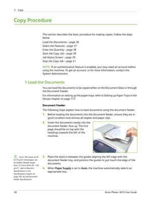 Page 423Copy 
36Xerox Phaser 3635 User Guide
Copy Procedure
This section describes the basic procedure for making copies. Follow the steps 
below.
Load the Documents – page 36
Select the Features – page 37
Enter the Quantity – page 38
Start the Copy Job – page 39
Job Status Screen – page 39
Stop the Copy Job – page 41
NOTE: If an authentication feature is enabled, you may need an account before 
using the machine. To get an account, or for more information, contact the 
System Administrator.
1 Load the...