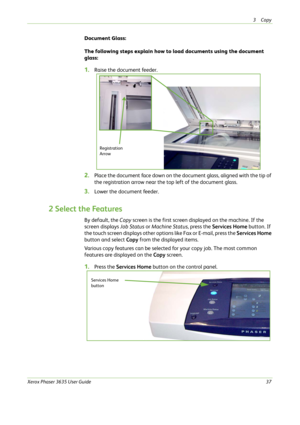 Page 433Copy 
Xerox Phaser 3635 User Guide37
Document Glass:
The following steps explain how to load documents using the document 
glass:
1.Raise the document feeder.
2.Place the document face down on the document glass, aligned with the tip of 
the registration arrow near the top left of the document glass.
3.Lower the document feeder.
2 Select the Features
By default, the Copy screen is the first screen displayed on the machine. If the 
screen displays Job Status or Machine Status, press the Services Home...