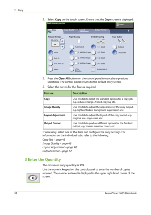 Page 443Copy 
38Xerox Phaser 3635 User Guide
2.Select Copy on the touch screen. Ensure that the Copy screen is displayed.
3.Press the Clear All button on the control panel to cancel any previous 
selections. The control panel returns to the default entry screen.
4.Select the button for the feature required.
If necessary, select one of the tabs and configure the copy settings. For 
information on the individual tabs, refer to the following:
Copy Tab – page 43
Image Quality – page 46
Layout Adjustment – page 48...
