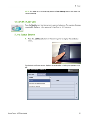 Page 453Copy 
Xerox Phaser 3635 User Guide39
NOTE: To cancel an incorrect entry, press the Cancel Entry button and enter the 
correct quantity.
4 Start the Copy Job
Press the Start button. Each document is scanned only once. The number of copies 
requested is displayed in the upper right-hand corner of the screen.
5 Job Status Screen
1.Press the Job Status button on the control panel to display the Job Status 
screen.
The default Job Status screen displays all active jobs, including the queued copy 
job. 