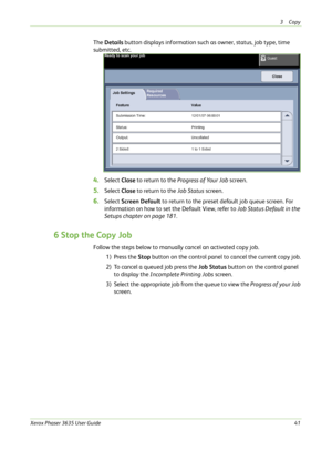 Page 473Copy 
Xerox Phaser 3635 User Guide41
The Details button displays information such as owner, status, job type, time 
submitted, etc.
4.Select Close to return to the Progress of Your Job screen.
5.Select Close to return to the Job Status screen.
6.Select Screen Default to return to the preset default job queue screen. For 
information on how to set the Default View, refer to Job Status Default in the 
Setups chapter on page 181.
6 Stop the Copy Job
Follow the steps below to manually cancel an activated...