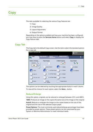 Page 493Copy 
Xerox Phaser 3635 User Guide43
Copy 
The tabs available for selecting the various Copy features are:
1) Copy
2) Image Quality
3) Layout Adjustment
4) Output Format
Depending on the options enabled and how your machine has been configured, 
you may have to press the Services Home button and select Copy to display the 
Copy feature tabs.
Copy Tab
The Copy tab is the default Copy screen. Use this tab to select the standard options 
for a copy job.
The options can be selected by touching the...