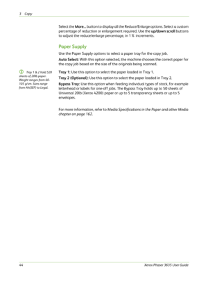 Page 503Copy 
44Xerox Phaser 3635 User Guide
Select the More... button to display all the Reduce/Enlarge options. Select a custom 
percentage of reduction or enlargement required. Use the up/down scroll buttons 
to adjust the reduce/enlarge percentage, in 1% increments.
Paper Supply
Use the Paper Supply options to select a paper tray for the copy job.
Auto Select: With this option selected, the machine chooses the correct paper for 
the copy job based on the size of the originals being scanned.
L Tray 1 & 2...