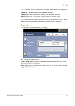 Page 613Copy 
Xerox Phaser 3635 User Guide55
NOTE: Originals must be loaded in the document feeder when using this feature.
1 Page Up: Copies an original onto one sheet of paper.
2 Pages Up: Copies two separate originals onto one sheet of paper.
4 Pages Up: Copies four separate originals onto one sheet of paper. 
NOTE: For landscape originals, place the top of the document at the back of the 
feeder. For portrait originals, place the top of the document to the left. 
Store Job
Use this feature to store files...