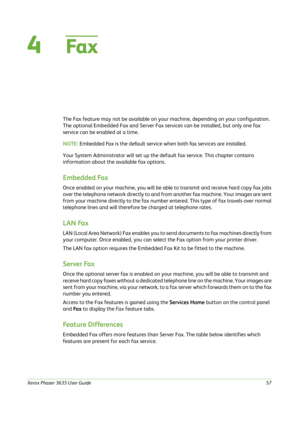 Page 63Xerox Phaser 3635 User Guide57
4Fa x
The Fax feature may not be available on your machine, depending on your configuration. 
The optional Embedded Fax and Server Fax services can be installed, but only one fax 
service can be enabled at a time. 
NOTE: Embedded Fax is the default service when both fax services are installed.
Your System Administrator will set up the default fax service. This chapter contains 
information about the available fax options.
Embedded Fax
Once enabled on your machine, you will...