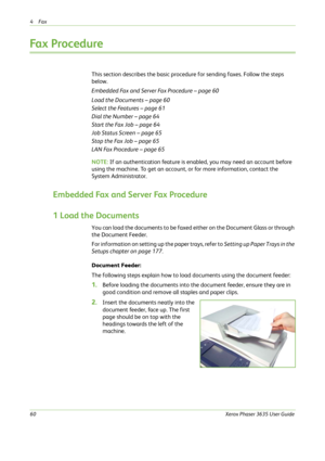 Page 664Fax 
60Xerox Phaser 3635 User Guide
Fax Procedure
This section describes the basic procedure for sending faxes. Follow the steps 
below.
Embedded Fax and Server Fax Procedure – page 60
Load the Documents – page 60
Select the Features – page 61
Dial the Number – page 64
Start the Fax Job – page 64
Job Status Screen – page 65
Stop the Fax Job – page 65
LAN Fax Procedure – page 65
NOTE: If an authentication feature is enabled, you may need an account before 
using the machine. To get an account, or for...