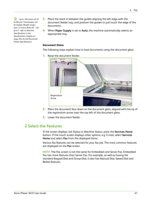 Page 674Fax 
Xerox Phaser 3635 User Guide61
L Up to 100 sheets of 20 
lb (80 g/m²
) bond paper can 
be loaded. Weight ranges 
from 12.5 lb to 28 lb (50 - 120 
g/m²
) - refer to Machine 
Specifications in the 
Specifications chapter on 
page 204. for full Document 
Feeder Specifications.
3.Place the stack in between the guides aligning the left edge with the 
document feeder tray, and position the guides to just touch the edge of the 
documents.
4.When Paper Supply is set to Auto, the machine automatically...