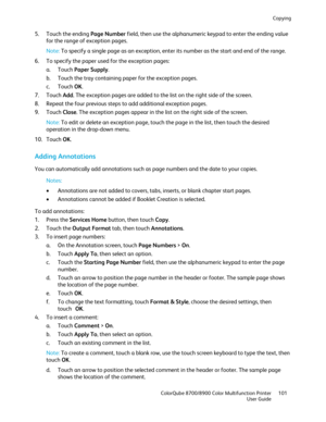 Page 101Copying 
  ColorQube 8700/8900 Color Multifunction Printer  101 
  User Guide 
 
5.   Touch the ending Page Number  field, then use the alphanumeric keypad to enter the ending value 
for the range of exception pages.  
Note:  To specify a s ingle page as an exception, enter its number as the start and end of the range.  
6.   To specify the paper used for the exception pages:  
a.   Touch  Paper Supply.  
b.   Touch the tray containing paper for the exception pages.  
c.   Touch  OK. 
7.   Touch  Add....