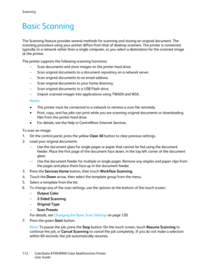 Page 112Scanning 
112  ColorQube 8700/8900  Color Multifunction Printer  
  User Guide  
 
Basic Scanning  
The Scanning feature provides several methods for scanning and storing an original documen t. The 
scanning procedure using your printer differs from that of desktop scanners. The printer is connected 
typically to a network rather than a single computer, so you select a destination for the scanned image 
at the printer.  
The printer supports the fo llowing scanning functions:  
−   Scan documents and...