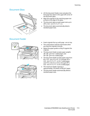 Page 113Scanning 
  ColorQube 8700/8900 Color Multifunction Printer  113 
  User Guide 
 
Document Glass  
 
•  Lift the d ocument feeder cover and place the 
first page face down in the upper left corner of 
the document glass.  
•   Align the originals to the matching paper size 
printed on the edge of the glass.  
•   The document glass accepts paper sizes up to 
297 x 432  mm (11.7 x 17  in.). 
•   The document glass automatically detects 
standard paper sizes.  
 
Document Feeder 
 
 
•  Insert originals...