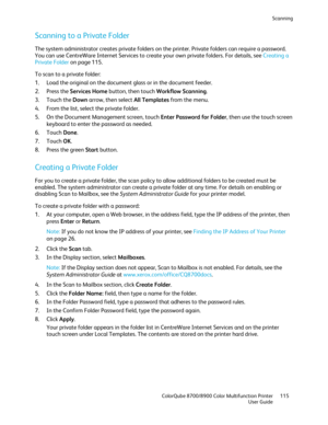 Page 115Scanning 
  ColorQube 8700/8900 Color Multifunction Printer  115 
  User Guide 
 
Scanning to a Private Folder  
The system administrator creates private folders on the printer. Private folders can require a password. 
You can use CentreWare Internet Services to create your own private folders. For details, see Creating a 
Private Folder on page 115 . 
To scan to a private folder:  
1.   Load the original on the document glass or in the document feeder.  
2.   Press the Services Home  button, then touch...