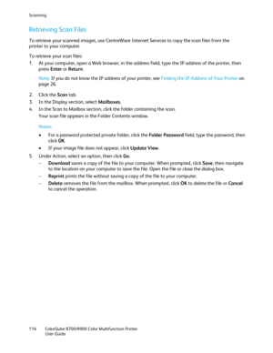Page 116Scanning 
116  ColorQube 8700/8900  Color Multifunction Printer  
  User Guide  
 
Retrieving Scan Files  
To retrieve your scanned images, use CentreWare Internet Services to copy the scan files from the 
printer to your computer.  
To retrieve your scan files:  
1.   At your computer, open a Web browser, in the address field, type the IP address of the printer, then 
press  Enter or  Return . 
 
Note:  If you do not know the IP address of your printer, see Finding the IP Address of Your Printer  on...