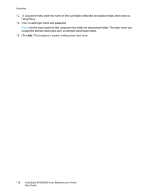 Page 118Scanning 
118  ColorQube 8700/8900  Color Multifunction Printer 
  User Guide  
 
10.  In Document Path, enter the name of the sub folder within the destination folder, then select a 
Filing Policy.  
11.  Enter a valid login name and password.  
Note:  Use the login name for the computer that holds the destination folder. The login name can 
include the domain name also, such as domain name \login name.  
12.  Click  Add. The template is stored on the printer hard drive.   