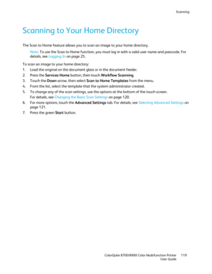 Page 119Scanning 
  ColorQube 8700/8900 Color Multifunction Printer  119 
  User Guide 
 
Scanning to Your Home Directory  
The Scan to Home feature allows you to scan an image to your home directory.  
Note:  To use the Scan to Home function, you must log in with a valid user name and passcode. For 
details, see Logging In  on page 25. 
To scan an image to your home directory:  
1.   Load the original on the document glass or in the document feeder.  
2.   Press the Services Home  button, then touch Workflow...